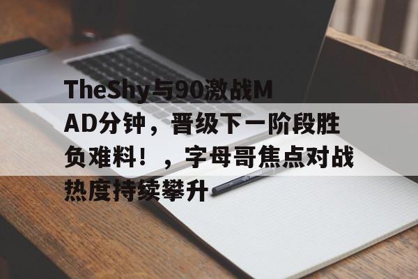 关于TheShy与90激战MAD分钟，晋级下一阶段胜负难料！，字母哥焦点对战热度持续攀升的信息
