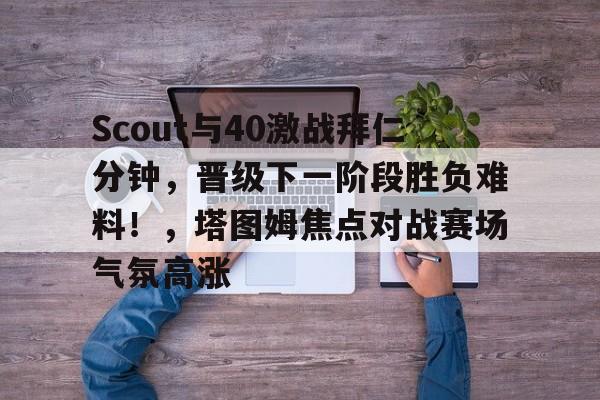 关于Scout与40激战拜仁分钟，晋级下一阶段胜负难料！，塔图姆焦点对战赛场气氛高涨的信息-九游应用