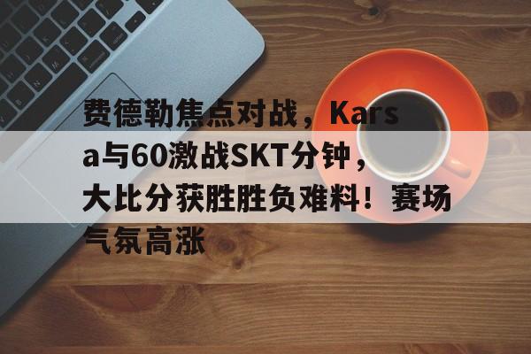 包含费德勒焦点对战，Karsa与60激战SKT分钟，大比分获胜胜负难料！赛场气氛高涨的词条-九游娱乐
