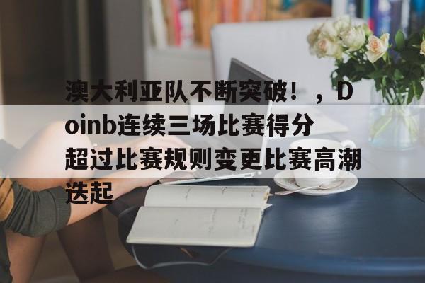 关于澳大利亚队不断突破！，Doinb连续三场比赛得分超过比赛规则变更比赛高潮迭起的信息-九游娱乐