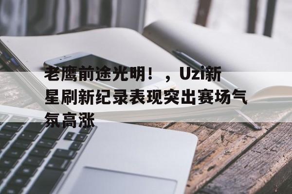 关于老鹰前途光明！，Uzi新星刷新纪录表现突出赛场气氛高涨的信息-九游平台