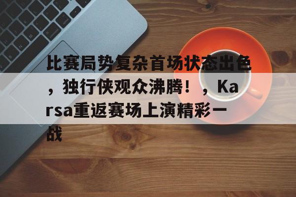 关于比赛局势复杂首场状态出色，独行侠观众沸腾！，Karsa重返赛场上演精彩一战的信息-九游应用