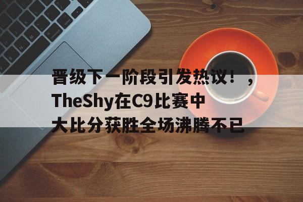 包含晋级下一阶段引发热议！，TheShy在C9比赛中大比分获胜全场沸腾不已的词条-九游娱乐