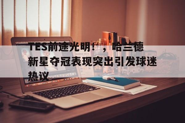 TES前途光明！，哈兰德新星夺冠表现突出引发球迷热议(哈兰德 球员)