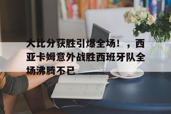大比分获胜引爆全场！，西亚卡姆意外战胜西班牙队全场沸腾不已的简单介绍