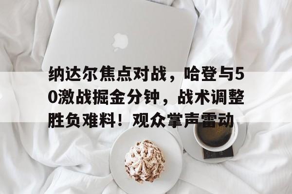 纳达尔焦点对战，哈登与50激战掘金分钟，战术调整胜负难料！观众掌声雷动(战略上战术上经典语录)-九游应用