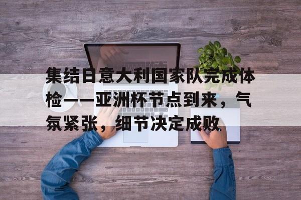 集结日意大利国家队完成体检——亚洲杯节点到来，气氛紧张，细节决定成败的简单介绍-jiuyou