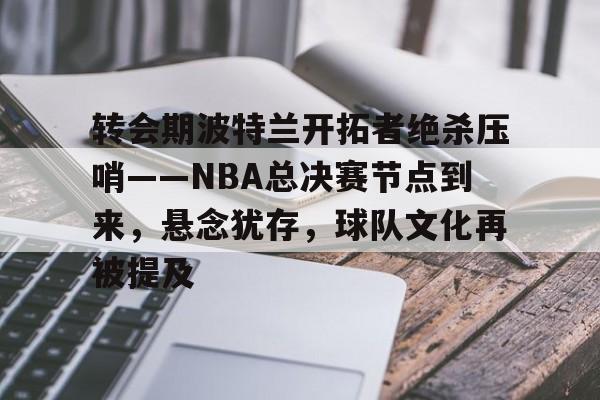 转会期波特兰开拓者绝杀压哨——NBA总决赛节点到来，悬念犹存，球队文化再被提及的简单介绍-九游应用