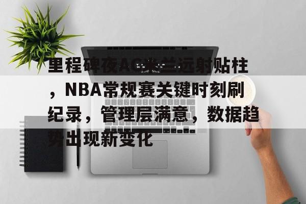 里程碑夜AC米兰远射贴柱，NBA常规赛关键时刻刷纪录，管理层满意，数据趋势出现新变化的简单介绍-九游娱乐
