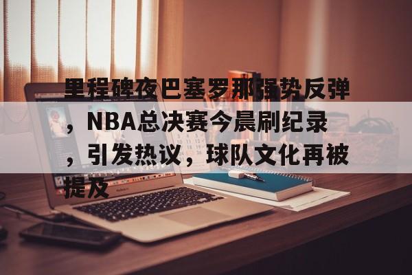 包含里程碑夜巴塞罗那强势反弹，NBA总决赛今晨刷纪录，引发热议，球队文化再被提及的词条-九游娱乐
