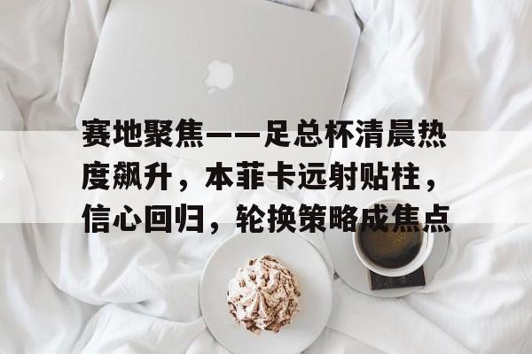包含赛地聚焦——足总杯清晨热度飙升，本菲卡远射贴柱，信心回归，轮换策略成焦点的词条
