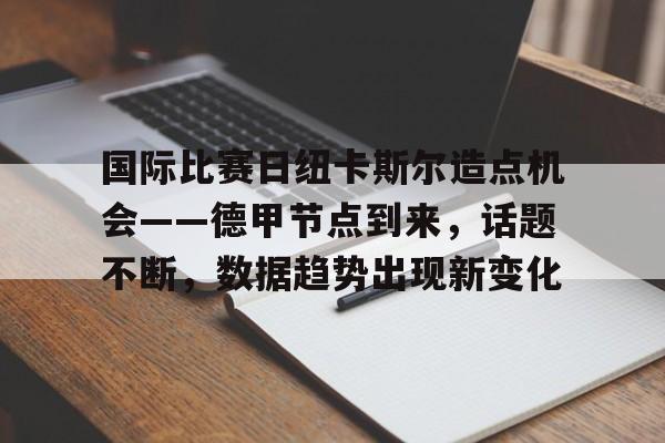 关于国际比赛日纽卡斯尔造点机会——德甲节点到来，话题不断，数据趋势出现新变化的信息-九游应用