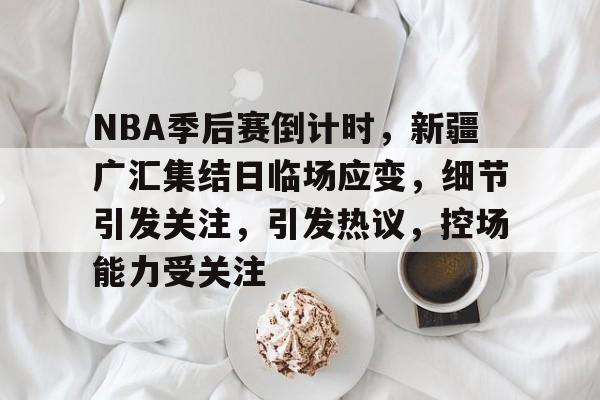 NBA季后赛倒计时，新疆广汇集结日临场应变，细节引发关注，引发热议，控场能力受关注的简单介绍-9game
