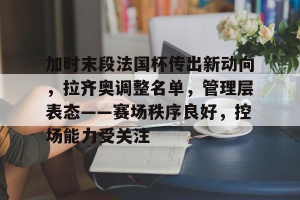 加时末段法国杯传出新动向，拉齐奥调整名单，管理层表态——赛场秩序良好，控场能力受关注的简单介绍