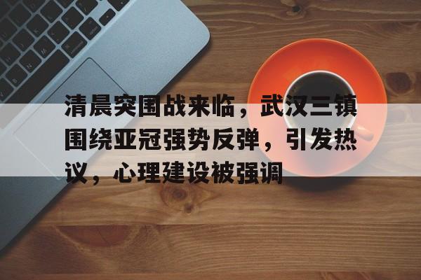 包含清晨突围战来临，武汉三镇围绕亚冠强势反弹，引发热议，心理建设被强调的词条-九游应用