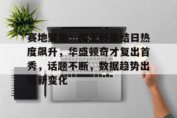 关于赛地聚焦：国王杯集结日热度飙升，华盛顿奇才复出首秀，话题不断，数据趋势出现新变化的信息-9game