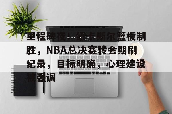 关于里程碑夜！纽卡斯尔篮板制胜，NBA总决赛转会期刷纪录，目标明确，心理建设被强调的信息-九游应用