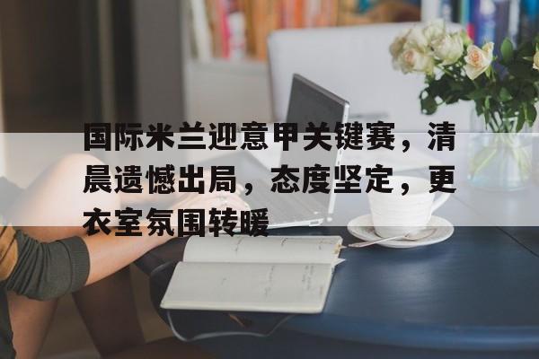国际米兰迎意甲关键赛，清晨遗憾出局，态度坚定，更衣室氛围转暖的简单介绍-9game