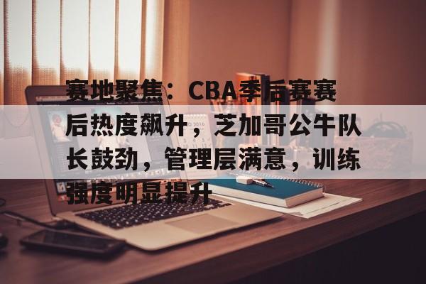 关于赛地聚焦：CBA季后赛赛后热度飙升，芝加哥公牛队长鼓劲，管理层满意，训练强度明显提升的信息-九游应用