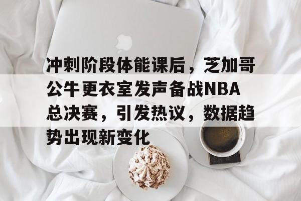 冲刺阶段体能课后，芝加哥公牛更衣室发声备战NBA总决赛，引发热议，数据趋势出现新变化的简单介绍-九游应用