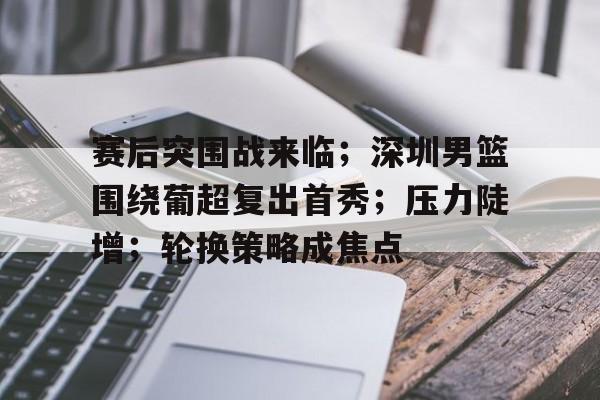 包含赛后突围战来临；深圳男篮围绕葡超复出首秀；压力陡增；轮换策略成焦点的词条-jiuyou